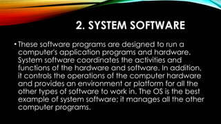 2. SYSTEM SOFTWARE
• These software programs are designed to run a
computer's application programs and hardware.
System software coordinates the activities and
functions of the hardware and software. In addition,
it controls the operations of the computer hardware
and provides an environment or platform for all the
other types of software to work in. The OS is the best
example of system software; it manages all the other
computer programs.
 