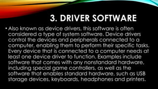 3. DRIVER SOFTWARE
• Also known as device drivers, this software is often
considered a type of system software. Device drivers
control the devices and peripherals connected to a
computer, enabling them to perform their specific tasks.
Every device that is connected to a computer needs at
least one device driver to function. Examples include
software that comes with any nonstandard hardware,
including special game controllers, as well as the
software that enables standard hardware, such as USB
storage devices, keyboards, headphones and printers.
 