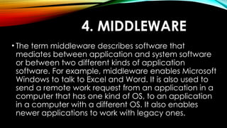 4. MIDDLEWARE
• The term middleware describes software that
mediates between application and system software
or between two different kinds of application
software. For example, middleware enables Microsoft
Windows to talk to Excel and Word. It is also used to
send a remote work request from an application in a
computer that has one kind of OS, to an application
in a computer with a different OS. It also enables
newer applications to work with legacy ones.
 