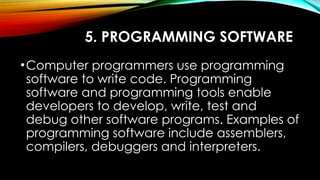 5. PROGRAMMING SOFTWARE
•Computer programmers use programming
software to write code. Programming
software and programming tools enable
developers to develop, write, test and
debug other software programs. Examples of
programming software include assemblers,
compilers, debuggers and interpreters.
 