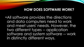 HOW DOES SOFTWARE WORK?
•All software provides the directions
and data computers need to work
and meet users' needs. However, the
two different types -- application
software and system software -- work
in distinctly different ways.
 