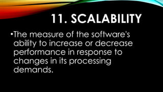 11. SCALABILITY
•The measure of the software's
ability to increase or decrease
performance in response to
changes in its processing
demands.
 