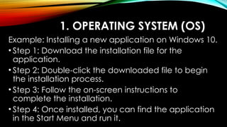 1. OPERATING SYSTEM (OS)
Example: Installing a new application on Windows 10.
• Step 1: Download the installation file for the
application.
• Step 2: Double-click the downloaded file to begin
the installation process.
• Step 3: Follow the on-screen instructions to
complete the installation.
• Step 4: Once installed, you can find the application
in the Start Menu and run it.
 