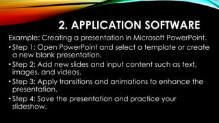2. APPLICATION SOFTWARE
Example: Creating a presentation in Microsoft PowerPoint.
• Step 1: Open PowerPoint and select a template or create
a new blank presentation.
• Step 2: Add new slides and input content such as text,
images, and videos.
• Step 3: Apply transitions and animations to enhance the
presentation.
• Step 4: Save the presentation and practice your
slideshow.
 