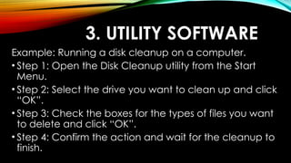 3. UTILITY SOFTWARE
Example: Running a disk cleanup on a computer.
• Step 1: Open the Disk Cleanup utility from the Start
Menu.
• Step 2: Select the drive you want to clean up and click
“OK”.
• Step 3: Check the boxes for the types of files you want
to delete and click “OK”.
• Step 4: Confirm the action and wait for the cleanup to
finish.
 