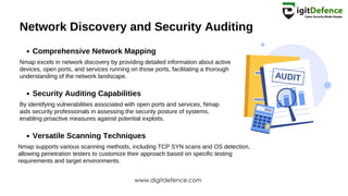 Network Discovery and Security Auditing
Comprehensive Network Mapping
Security Auditing Capabilities
Versatile Scanning Techniques
Nmap excels in network discovery by providing detailed information about active
devices, open ports, and services running on those ports, facilitating a thorough
understanding of the network landscape.
By identifying vulnerabilities associated with open ports and services, Nmap
aids security professionals in assessing the security posture of systems,
enabling proactive measures against potential exploits.
Nmap supports various scanning methods, including TCP SYN scans and OS detection,
allowing penetration testers to customize their approach based on specific testing
requirements and target environments.
www.digitdefence.com
 