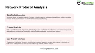 Network Protocol Analysis
Deep Packet Inspection
Protocol Analysis
User-Friendly Interface
Wireshark allows for detailed analysis of network traffic by capturing and inspecting packets in real-time, enabling
users to identify anomalies and troubleshoot network issues effectively.
With support for hundreds of protocols, Wireshark provides insights into the behavior of various network protocols,
helping security professionals understand potential vulnerabilities and communication patterns.
The graphical interface of Wireshark simplifies the process of analyzing complex data, making it accessible for
both novice and experienced users to conduct thorough network protocol analysis.
www.digitdefence.com
 