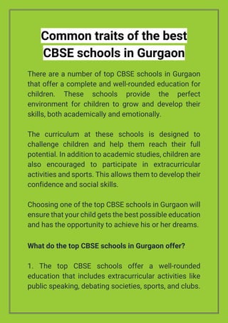Common traits of the best
CBSE schools in Gurgaon
There are a number of top CBSE schools in Gurgaon
that offer a complete and well-rounded education for
children. These schools provide the perfect
environment for children to grow and develop their
skills, both academically and emotionally.
The curriculum at these schools is designed to
challenge children and help them reach their full
potential. In addition to academic studies, children are
also encouraged to participate in extracurricular
activities and sports. This allows them to develop their
confidence and social skills.
Choosing one of the top CBSE schools in Gurgaon will
ensure that your child gets the best possible education
and has the opportunity to achieve his or her dreams.
What do the top CBSE schools in Gurgaon offer?
1. The top CBSE schools offer a well-rounded
education that includes extracurricular activities like
public speaking, debating societies, sports, and clubs.
 