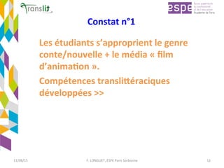 Constat	n°1	
Les	étudiants	s’approprient	le	genre	
conte/nouvelle	+	le	média	«	ﬁlm	
d’anima'on	».	
Compétences	transli9éraciques	
développées	>>	
11/08/15	 F.	LONGUET,	ESPE	Paris	Sorbonne	 11	
 