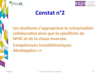 Constat	n°2	
Les	étudiants	s’approprient	la	scénarisa'on	
collabora've	ainsi	que	la	spéciﬁcité	du	
SPOC	et	de	la	classe	inversée.	
Compétences	transli9éraciques	
développées	>>	
11/08/15	 F.	LONGUET,	ESPE	Paris	Sorbonne	 17	
 
