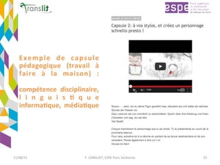 Exemple	 de	 capsule	
pédagogique	 (travail	 à	
faire	 à	 la	 maison)	 :		
	
compétence	 disciplinaire,	
l i n g u i s ' q u e	
informa'que,	 média'que	
11/08/15	 F.	LONGUET,	ESPE	Paris	Sorbonne	 21	
 