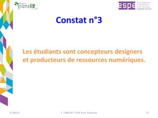 Constat	n°3	
Les	étudiants	sont	concepteurs	designers	
et	producteurs	de	ressources	numériques.		
	
11/08/15	 F.	LONGUET,	ESPE	Paris	Sorbonne	 22	
 