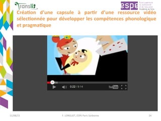 Créa'on	 d’une	 capsule	 à	 par'r	 d’une	 ressource	 vidéo	
sélec'onnée	pour	développer	les	compétences	phonologique	
et	pragma'que	
11/08/15	 F.	LONGUET,	ESPE	Paris	Sorbonne	 24	
 