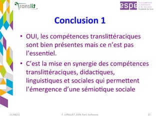 Conclusion	1		
•  OUI,	les	compétences	transliCéraciques	
sont	bien	présentes	mais	ce	n’est	pas	
l’essenEel.		
•  C’est	la	mise	en	synergie	des	compétences	
transliCéraciques,	didacEques,	
linguisEques	et	sociales	qui	permeCent	
l’émergence	d’une	sémioEque	sociale	
11/08/15	 F.	LONGUET,	ESPE	Paris	Sorbonne	 27	
 