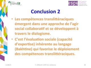 Conclusion	2		
•  Les	compétences	transli9éraciques	
émergent	dans	une	approche	de	l’agir	
social	collabora'f	et	se	développent	à	
travers	le	dialogisme.		
•  C’est	l’évalua'on	sociale	(capacité	
d’exper'se)	inhérente	au	langage	
(Bakh'ne)	qui	favorise	le	déploiement	
des	compétences	transli9éraciques.	
	
11/08/15	 F.	LONGUET,	ESPE	Paris	Sorbonne	 28	
 