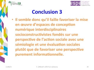 Conclusion	3		
•  Il	semble	donc	qu’il	faille	favoriser	la	mise	
en	œuvre	d’espaces	de	concep'on	
numérique	interdisciplinaires	
socioconstruc'vistes	fondés	sur	une	
perspec've	de	l’ac'on	sociale	avec	une	
sémiologie	et	une	évalua'on	sociales	
plutôt	que	de	favoriser	une	perspec've	
purement	informa'onnelle.	
	
11/08/15	 F.	LONGUET,	ESPE	Paris	Sorbonne	 29	
 