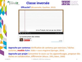 Classe	inversée	
Approche	par	contenus	VériﬁcaEon	de	contenus	par	exercices	/	tâches	
scolaires,	modèle	Kahn.	Vidéo	=	cours	magistral	(Springer,	2014)	
Approche	par	projet	Concentrer	le	cours	sur	les	apprenEssages,	proposer	des	
tâches	en	collaboraEon,	diﬀérencier	(Mazur,	1991;	Baker,	2000)	
Eﬃcacité?	(BissonneCe,	Gauthier,	2012)	
	
11/08/15	 F.	LONGUET,	ESPE	Paris	Sorbonne	 4	
 