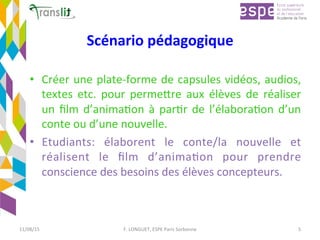 Scénario	pédagogique	
•  Créer	une	plate-forme	de	capsules	vidéos,	audios,	
textes	 etc.	 pour	 permeCre	 aux	 élèves	 de	 réaliser	
un	ﬁlm	d’animaEon	à	parEr	de	l’élaboraEon	d’un	
conte	ou	d’une	nouvelle.	
•  Etudiants:	 élaborent	 le	 conte/la	 nouvelle	 et	
réalisent	 le	 ﬁlm	 d’animaEon	 pour	 prendre	
conscience	des	besoins	des	élèves	concepteurs.		
11/08/15	 F.	LONGUET,	ESPE	Paris	Sorbonne	 5	
 