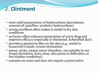 2. Ointment
 semi-solid preparations of hydrocarbons (petrolatum,
mineral oil, paraffins, synthetic hydrocarbons)
 strong emollient effect makes it useful in dry skin
conditions
 occlusive effect enhances penetration of active drug and
improves efficacy (especially in thickened, lichenified skin)
 provides a protective film on the skin (e.g., useful in
housewife’s hands, irritant dermatitis)
 greasy, sticky, retains sweat (therefore, not suitable in wet
weepy dermatitis, hairy areas, skin prone to folliculitis, or
hot weather conditions)
 contains no water and does not require a preservative
 