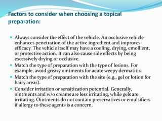 Factors to consider when choosing a topical
preparation:
 Always consider the effect of the vehicle. An occlusive vehicle
enhances penetration of the active ingredient and improves
efficacy. The vehicle itself may have a cooling, drying, emollient,
or protective action. It can also cause side effects by being
excessively drying or occlusive.
 Match the type of preparation with the type of lesions. For
example, avoid greasy ointments for acute weepy dermatitis.
 Match the type of preparation with the site (e.g., gel or lotion for
hairy areas).
 Consider irritation or sensitization potential. Generally,
ointments and w/o creams are less irritating, while gels are
irritating. Ointments do not contain preservatives or emulsifiers
if allergy to these agents is a concern.
 