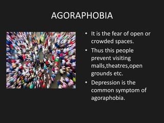 AGORAPHOBIA
• It is the fear of open or
crowded spaces.
• Thus this people
prevent visiting
malls,theatres,open
grounds etc.
• Depression is the
common symptom of
agoraphobia.
 