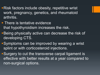 Risk factors include obesity, repetitive wrist
work, pregnancy, genetics, and rheumatoid
arthritis.
 There is tentative evidence
that hypothyroidism increases the risk.
Being physically active can decrease the risk of
developing CTS.
Symptoms can be improved by wearing a wrist
splint or with corticosteroid injections.
Surgery to cut the transverse carpal ligament is
effective with better results at a year compared to
non-surgical options.
 