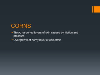 CORNS
 Thick, hardened layers of skin caused by friction and
pressure.
 Overgrowth of horny layer of epidermis
 