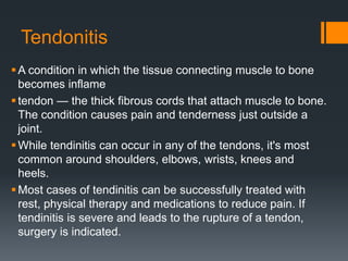 Tendonitis
A condition in which the tissue connecting muscle to bone
becomes inflame
tendon — the thick fibrous cords that attach muscle to bone.
The condition causes pain and tenderness just outside a
joint.
While tendinitis can occur in any of the tendons, it's most
common around shoulders, elbows, wrists, knees and
heels.
Most cases of tendinitis can be successfully treated with
rest, physical therapy and medications to reduce pain. If
tendinitis is severe and leads to the rupture of a tendon,
surgery is indicated.
 