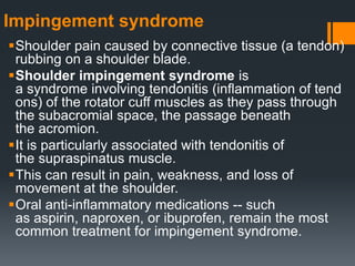 Impingement syndrome
Shoulder pain caused by connective tissue (a tendon)
rubbing on a shoulder blade.
Shoulder impingement syndrome is
a syndrome involving tendonitis (inflammation of tend
ons) of the rotator cuff muscles as they pass through
the subacromial space, the passage beneath
the acromion.
It is particularly associated with tendonitis of
the supraspinatus muscle.
This can result in pain, weakness, and loss of
movement at the shoulder.
Oral anti-inflammatory medications -- such
as aspirin, naproxen, or ibuprofen, remain the most
common treatment for impingement syndrome.
 