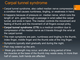 Carpal tunnel syndrome
 Carpal tunnel syndrome, also called median nerve compression, is
a condition that causes numbness, tingling, or weakness in hand.
 It happens because of pressure on median nerve, which runs the
length of arm, goes through a passage in wrist called the carpal
tunnel, and ends in hand. The median controls the movement and
feeling of thumb and the movement of all fingers except pinky.
 Carpal tunnel syndrome (CTS) is a medical condition due to
compression of the median nerve as it travels through the wrist at
the carpal tunnel.
 The main symptoms are pain, numbness and tingling in the thumb,
index finger, middle finger and the thumb side of the ring finger.
 Symptoms typically start gradually and during the night.
 Pain may extend up the arm.
 Weak grip strength may occur, and after a long period of time
the muscles at the base of the thumb may waste away. In more than
half of cases, both hands are affected.
 