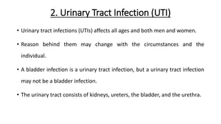 2. Urinary Tract Infection (UTI)
• Urinary tract infections (UTIs) affects all ages and both men and women.
• Reason behind them may change with the circumstances and the
individual.
• A bladder infection is a urinary tract infection, but a urinary tract infection
may not be a bladder infection.
• The urinary tract consists of kidneys, ureters, the bladder, and the urethra.
 