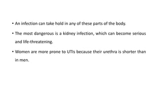 • An infection can take hold in any of these parts of the body.
• The most dangerous is a kidney infection, which can become serious
and life-threatening.
• Women are more prone to UTIs because their urethra is shorter than
in men.
 