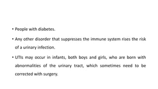• People with diabetes.
• Any other disorder that suppresses the immune system rises the risk
of a urinary infection.
• UTIs may occur in infants, both boys and girls, who are born with
abnormalities of the urinary tract, which sometimes need to be
corrected with surgery.
 