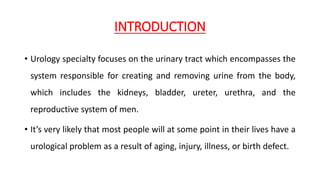 INTRODUCTION
• Urology specialty focuses on the urinary tract which encompasses the
system responsible for creating and removing urine from the body,
which includes the kidneys, bladder, ureter, urethra, and the
reproductive system of men.
• It’s very likely that most people will at some point in their lives have a
urological problem as a result of aging, injury, illness, or birth defect.
 