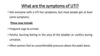 What are the symptoms of UTI?
• Not everyone with a UTI has symptoms, but most people get at least
some symptoms.
These may include
• Frequent urge to urinate
• Painful, burning feeling in the area of the bladder or urethra during
urination.
• Often women feel an uncomfortable pressure above the pubic bone.
 