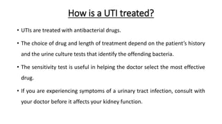 How is a UTI treated?
• UTIs are treated with antibacterial drugs.
• The choice of drug and length of treatment depend on the patient’s history
and the urine culture tests that identify the offending bacteria.
• The sensitivity test is useful in helping the doctor select the most effective
drug.
• If you are experiencing symptoms of a urinary tract infection, consult with
your doctor before it affects your kidney function.
 