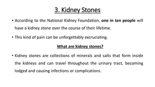 3. Kidney Stones
• According to the National Kidney Foundation, one in ten people will
have a kidney stone over the course of their lifetime.
• This kind of pain can be unforgettably excruciating.
What are kidney stones?
• Kidney stones are collections of minerals and salts that form inside
the kidneys and can travel throughout the urinary tract, becoming
lodged and causing infections or complications.
 