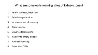 What are some early-warning signs of kidney stones?
1. Pain in stomach, back side
2. Pain during urination
3. Increase urinary frequency.
4. Blood in urine
5. Cloudy/odorous urine
6. Inability to empty bladder
7. Nausea/ Vomiting
8. Fever with Chills
 