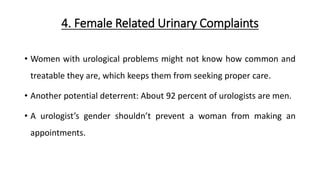 4. Female Related Urinary Complaints
• Women with urological problems might not know how common and
treatable they are, which keeps them from seeking proper care.
• Another potential deterrent: About 92 percent of urologists are men.
• A urologist’s gender shouldn’t prevent a woman from making an
appointments.
 