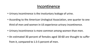 Incontinence
• Urinary incontinence is the involuntary leakage of urine.
• According to the American Urological Association, one quarter to one
third of men and women in US experience urinary incontinence.
• Urinary incontinence is more common among women than men.
• An estimated 30 percent of females aged 30-60 are thought to suffer
from it, compared to 1.5-5 percent of men.
 