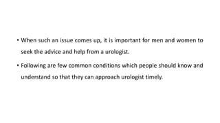 • When such an issue comes up, it is important for men and women to
seek the advice and help from a urologist.
• Following are few common conditions which people should know and
understand so that they can approach urologist timely.
 