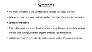 Symptoms
• The main symptom is the unintentional release (leakage) of urine.
• When and how this occurs will depend on the type of urinary incontinence.
• Stress incontinence
• This is the most common kind of urinary incontinence, especially among
women who have given birth or gone through the menopause.
• In this case "stress" refers to physical pressure, rather than mental stress.
 