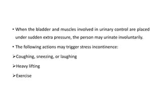 • When the bladder and muscles involved in urinary control are placed
under sudden extra pressure, the person may urinate involuntarily.
• The following actions may trigger stress incontinence:
Coughing, sneezing, or laughing
Heavy lifting
Exercise
 