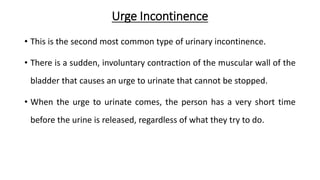 Urge Incontinence
• This is the second most common type of urinary incontinence.
• There is a sudden, involuntary contraction of the muscular wall of the
bladder that causes an urge to urinate that cannot be stopped.
• When the urge to urinate comes, the person has a very short time
before the urine is released, regardless of what they try to do.
 