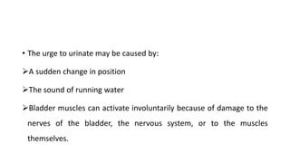 • The urge to urinate may be caused by:
A sudden change in position
The sound of running water
Bladder muscles can activate involuntarily because of damage to the
nerves of the bladder, the nervous system, or to the muscles
themselves.
 
