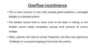 Overflow incontinence
• This is more common in men with prostate gland problems, a damaged
bladder, or a blocked urethra.
• The bladder cannot hold as much urine as the body is making, or the
bladder cannot empty completely, causing small amounts of urinary
leakage.
• Often, patients will need to urinate frequently, and they may experience
"dribbling" or a constant dripping of urine from the urethra.
 