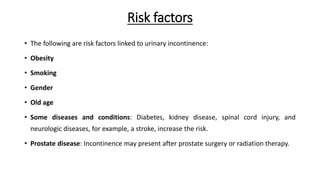 Risk factors
• The following are risk factors linked to urinary incontinence:
• Obesity
• Smoking
• Gender
• Old age
• Some diseases and conditions: Diabetes, kidney disease, spinal cord injury, and
neurologic diseases, for example, a stroke, increase the risk.
• Prostate disease: Incontinence may present after prostate surgery or radiation therapy.
 