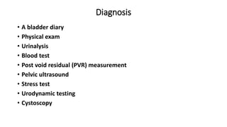 Diagnosis
• A bladder diary
• Physical exam
• Urinalysis
• Blood test
• Post void residual (PVR) measurement
• Pelvic ultrasound
• Stress test
• Urodynamic testing
• Cystoscopy
 