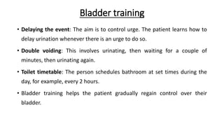 Bladder training
• Delaying the event: The aim is to control urge. The patient learns how to
delay urination whenever there is an urge to do so.
• Double voiding: This involves urinating, then waiting for a couple of
minutes, then urinating again.
• Toilet timetable: The person schedules bathroom at set times during the
day, for example, every 2 hours.
• Bladder training helps the patient gradually regain control over their
bladder.
 