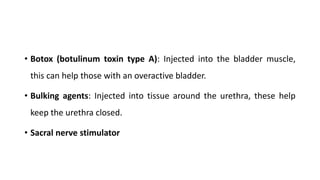 • Botox (botulinum toxin type A): Injected into the bladder muscle,
this can help those with an overactive bladder.
• Bulking agents: Injected into tissue around the urethra, these help
keep the urethra closed.
• Sacral nerve stimulator
 